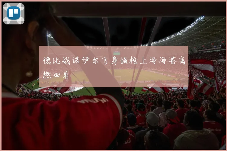 德比战诺伊尔飞身堵枪上海海港高燃回看