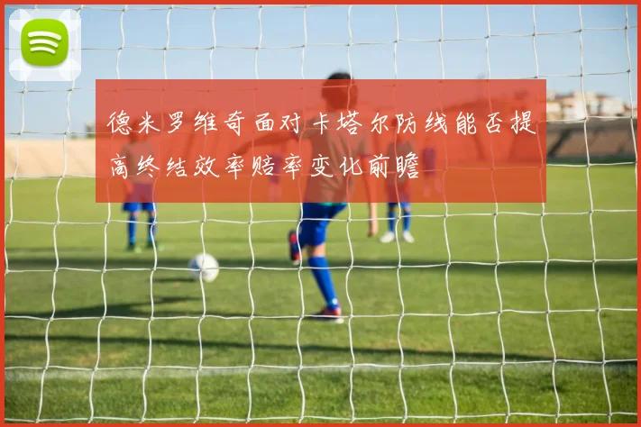 德米罗维奇面对卡塔尔防线能否提高终结效率赔率变化前瞻