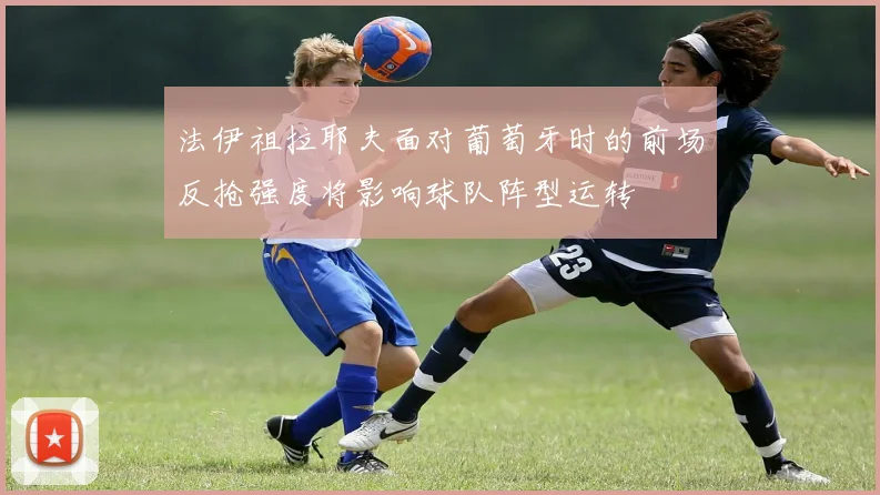 法伊祖拉耶夫面对葡萄牙时的前场反抢强度将影响球队阵型运转