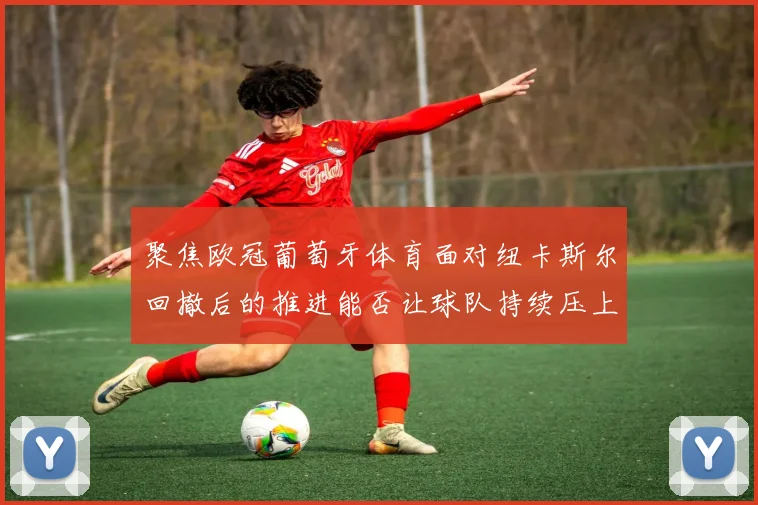 聚焦欧冠葡萄牙体育面对纽卡斯尔回撤后的推进能否让球队持续压上