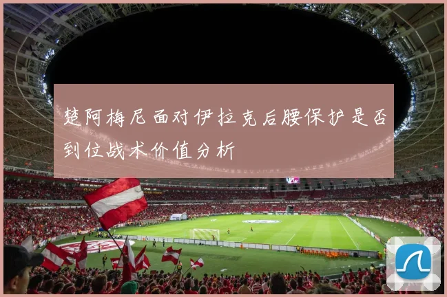 楚阿梅尼面对伊拉克后腰保护是否到位战术价值分析