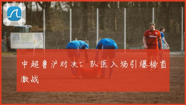 中超鲁沪对决:队医入场引爆榜首激战