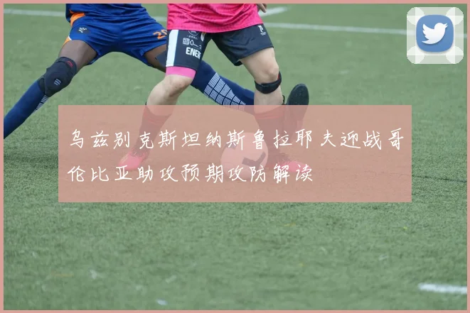 乌兹别克斯坦纳斯鲁拉耶夫迎战哥伦比亚助攻预期攻防解读