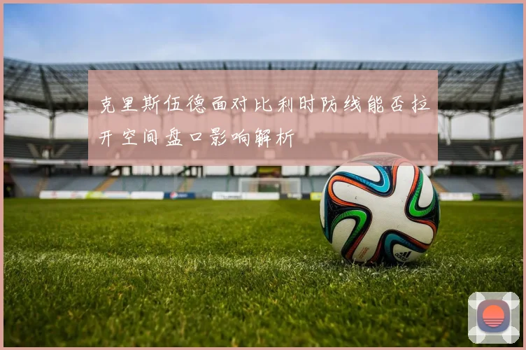 克里斯伍德面对比利时防线能否拉开空间盘口影响解析