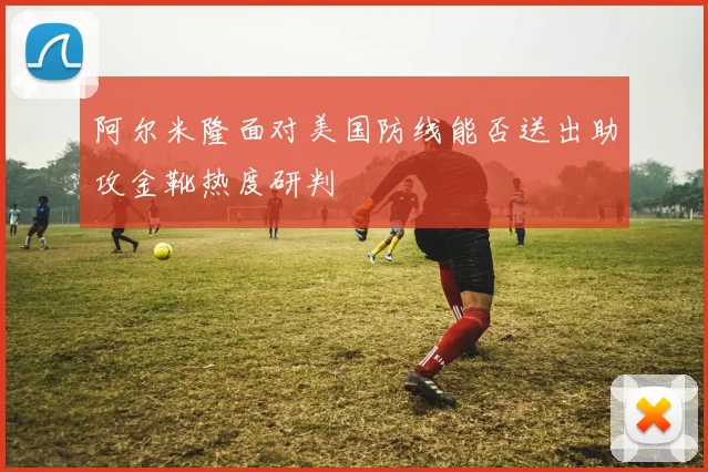 阿尔米隆面对美国防线能否送出助攻金靴热度研判