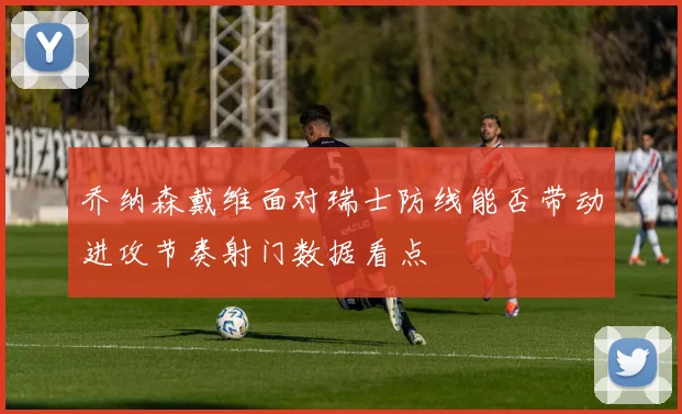 乔纳森戴维面对瑞士防线能否带动进攻节奏射门数据看点