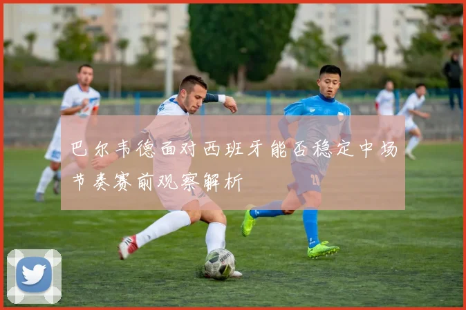 巴尔韦德面对西班牙能否稳定中场节奏赛前观察解析