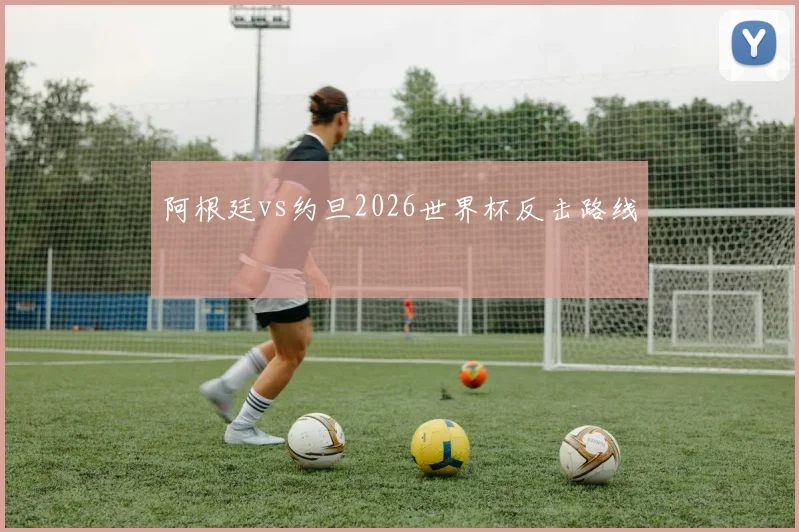 阿根廷vs约旦2026世界杯反击路线