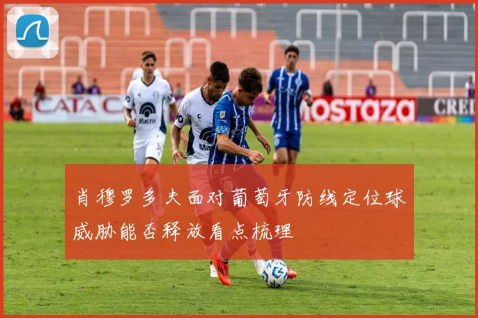肖穆罗多夫面对葡萄牙防线定位球威胁能否释放看点梳理