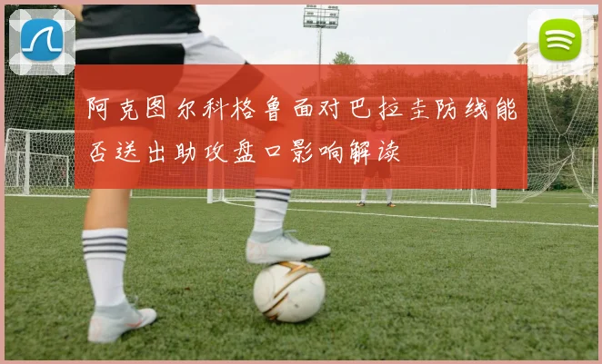 阿克图尔科格鲁面对巴拉圭防线能否送出助攻盘口影响解读