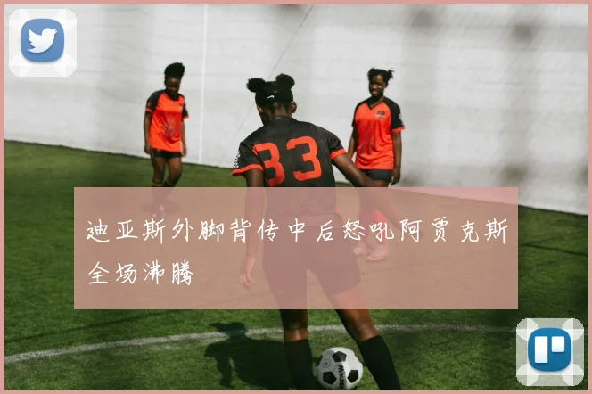 迪亚斯外脚背传中后怒吼阿贾克斯全场沸腾