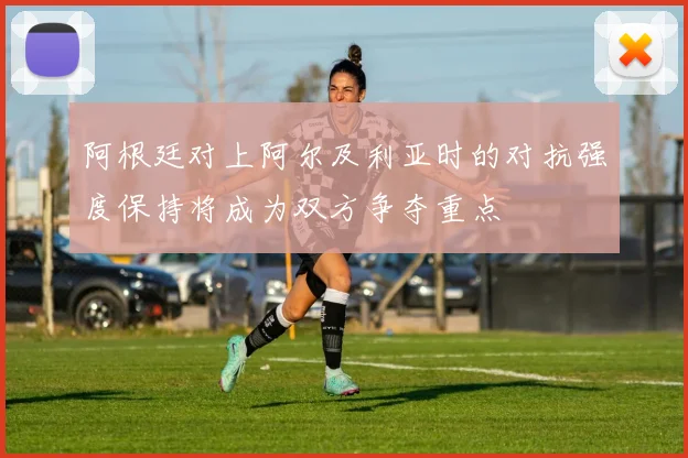 阿根廷对上阿尔及利亚时的对抗强度保持将成为双方争夺重点