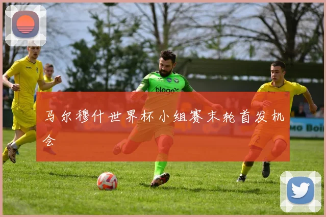 马尔穆什世界杯小组赛末轮首发机会