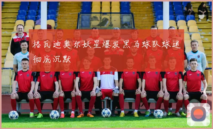 格瓦迪奥尔妖星爆发黑马球队球迷彻底沉默