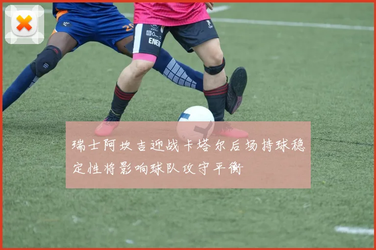 瑞士阿坎吉迎战卡塔尔后场持球稳定性将影响球队攻守平衡
