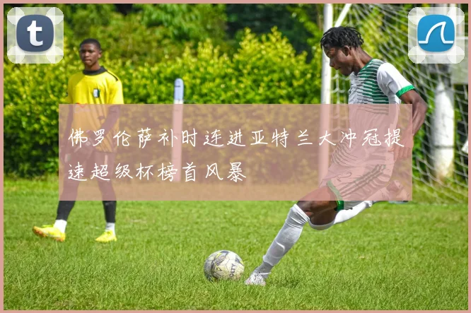 佛罗伦萨补时连进亚特兰大冲冠提速超级杯榜首风暴