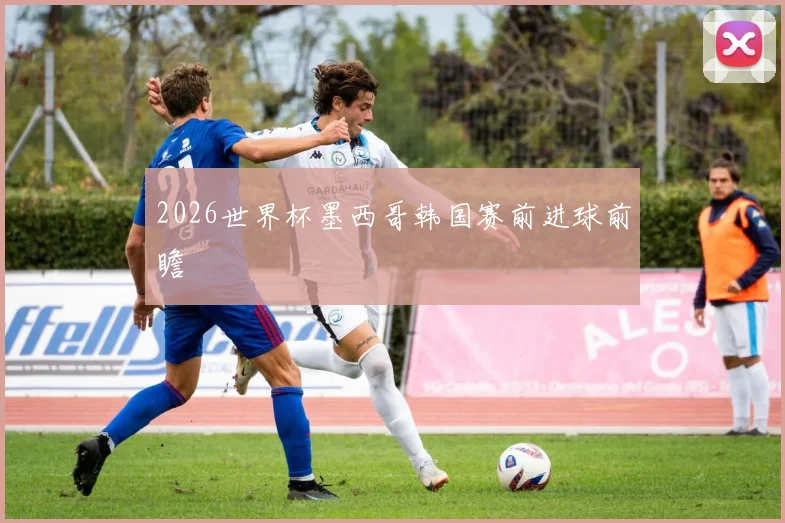 2026世界杯墨西哥韩国赛前进球前瞻