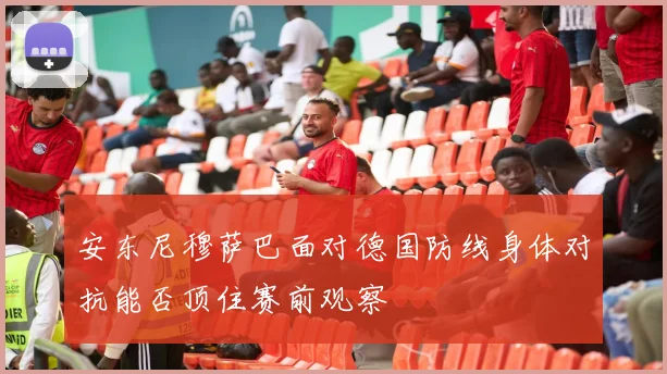 安东尼穆萨巴面对德国防线身体对抗能否顶住赛前观察