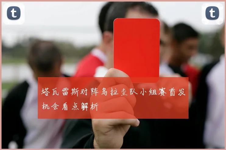 塔瓦雷斯对阵乌拉圭队小组赛首发机会看点解析