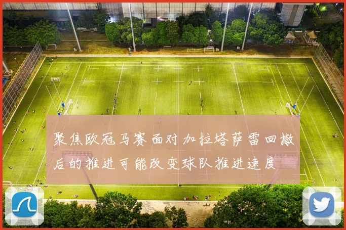 聚焦欧冠马赛面对加拉塔萨雷回撤后的推进可能改变球队推进速度