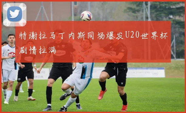 特谢拉马丁内斯同场爆发U20世界杯剧情拉满