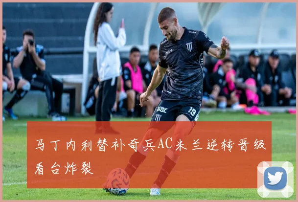 马丁内利替补奇兵AC米兰逆转晋级看台炸裂