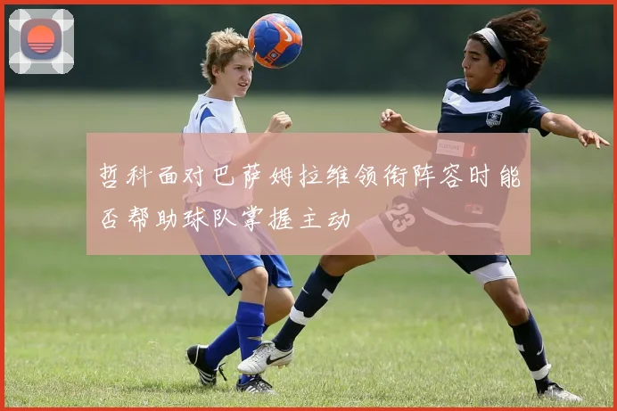 哲科面对巴萨姆拉维领衔阵容时能否帮助球队掌握主动