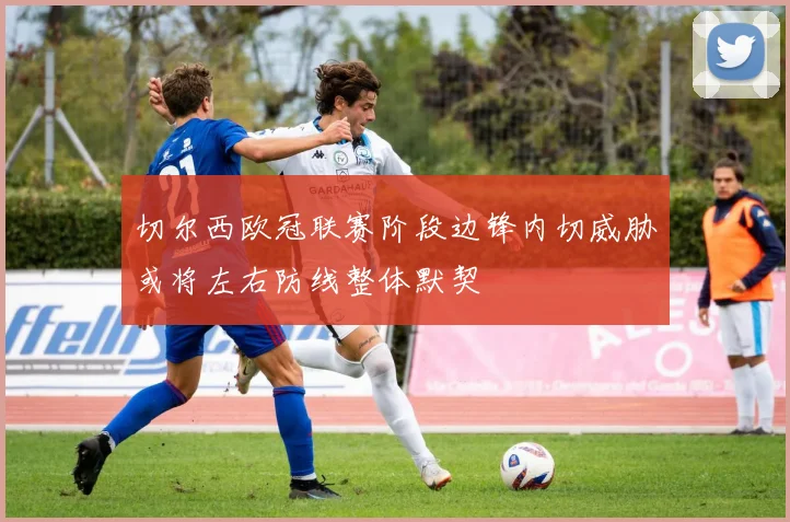 切尔西欧冠联赛阶段边锋内切威胁或将左右防线整体默契