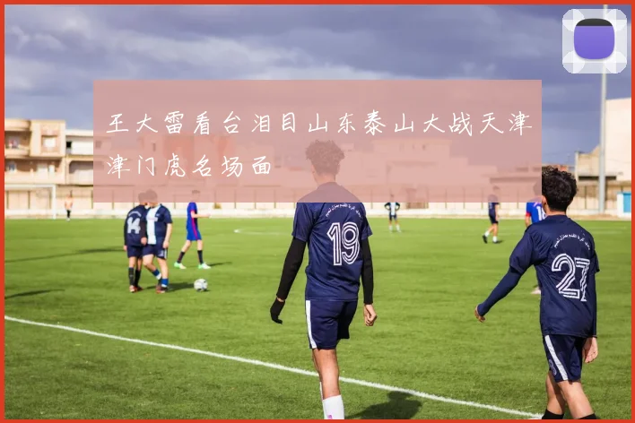 王大雷看台泪目山东泰山大战天津津门虎名场面