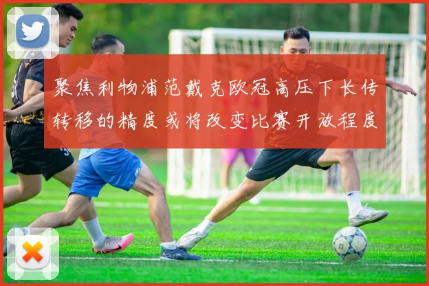 聚焦利物浦范戴克欧冠高压下长传转移的精度或将改变比赛开放程度