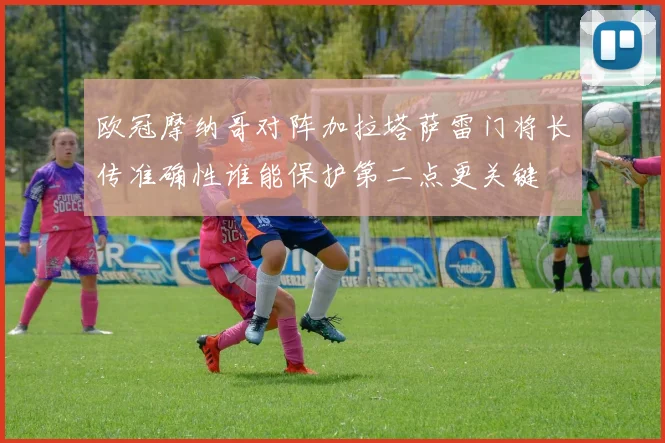 欧冠摩纳哥对阵加拉塔萨雷门将长传准确性谁能保护第二点更关键