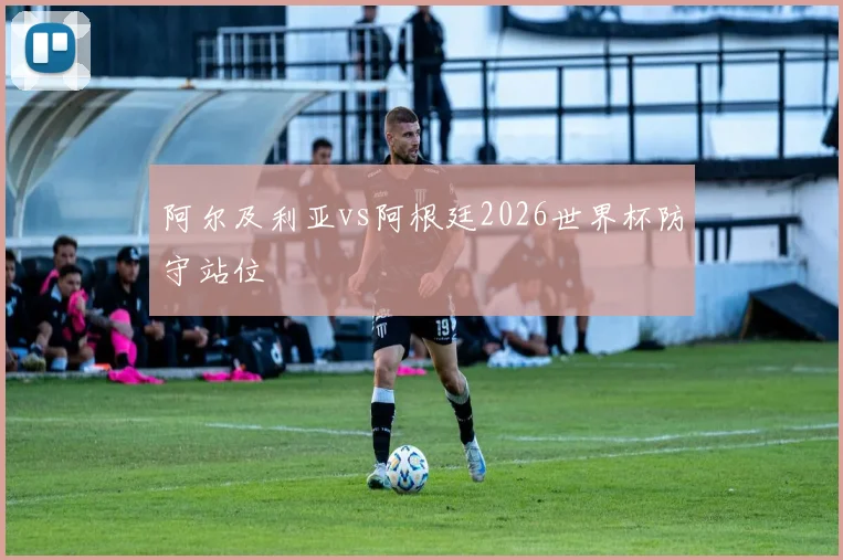 阿尔及利亚vs阿根廷2026世界杯防守站位