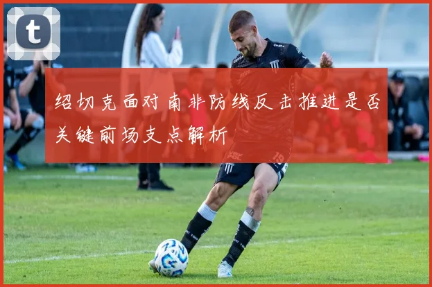 绍切克面对南非防线反击推进是否关键前场支点解析