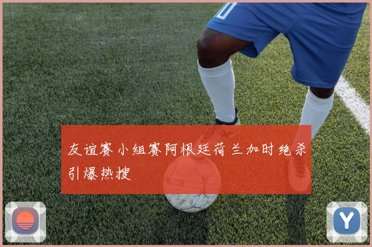 友谊赛小组赛阿根廷荷兰加时绝杀引爆热搜