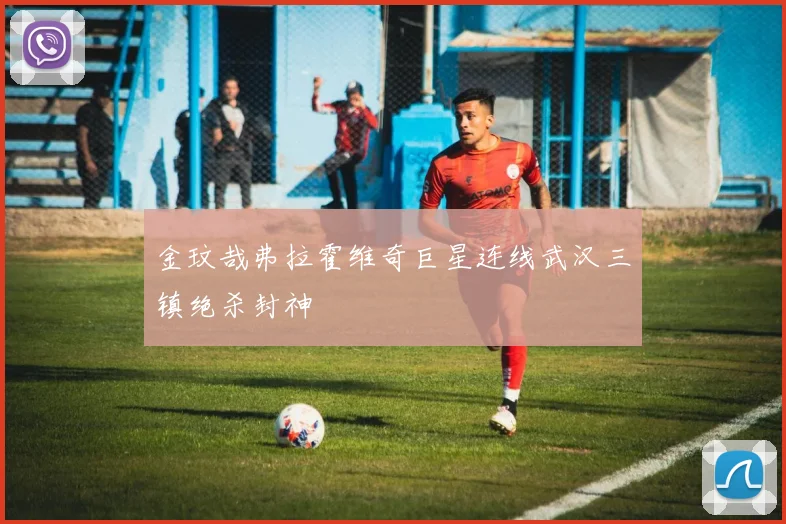 金玟哉弗拉霍维奇巨星连线武汉三镇绝杀封神