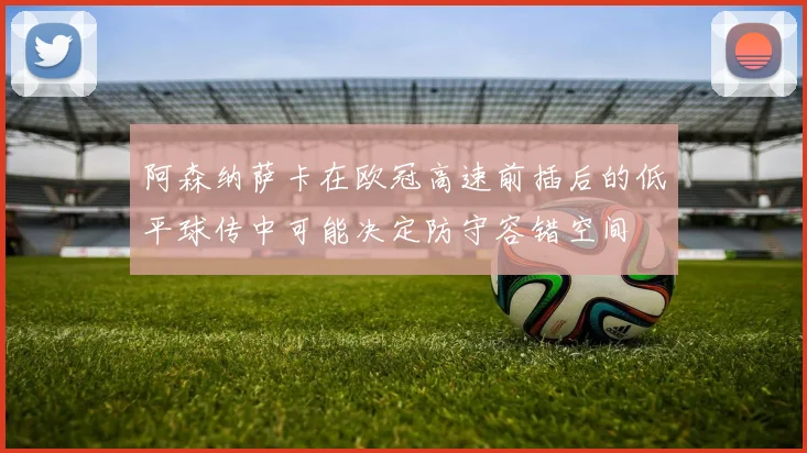 阿森纳萨卡在欧冠高速前插后的低平球传中可能决定防守容错空间