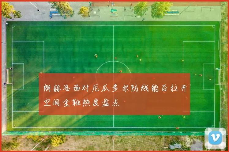 朗赫洛面对厄瓜多尔防线能否拉开空间金靴热度盘点