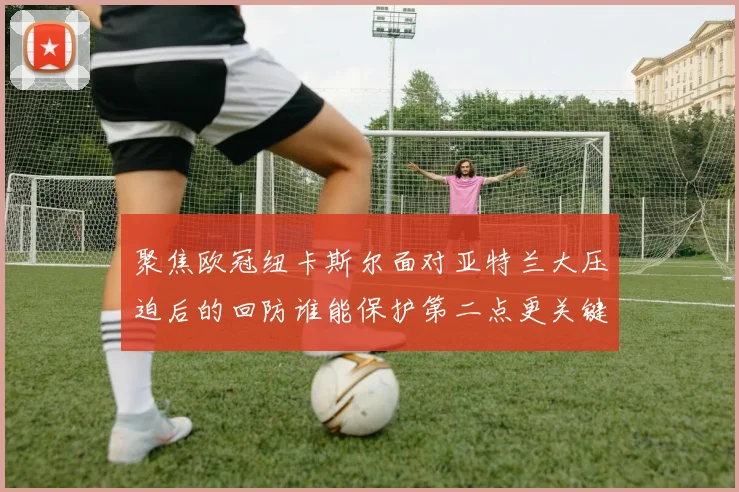 聚焦欧冠纽卡斯尔面对亚特兰大压迫后的回防谁能保护第二点更关键