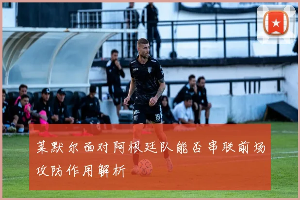 莱默尔面对阿根廷队能否串联前场攻防作用解析