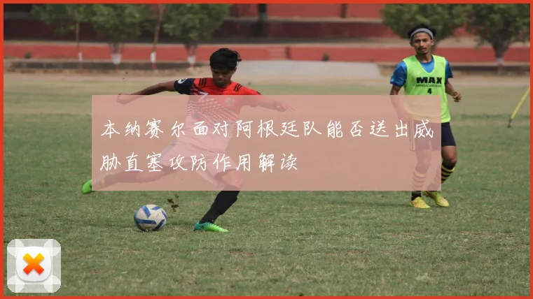 本纳赛尔面对阿根廷队能否送出威胁直塞攻防作用解读