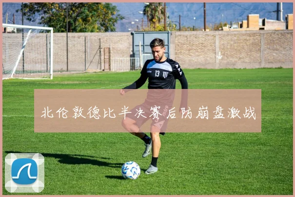 北伦敦德比半决赛后防崩盘激战