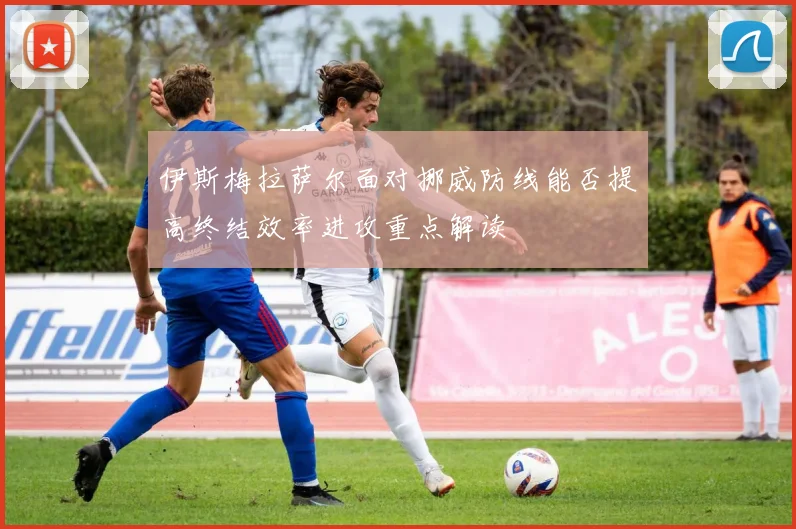 伊斯梅拉萨尔面对挪威防线能否提高终结效率进攻重点解读