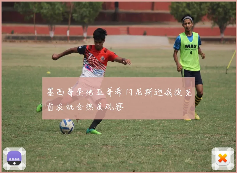 墨西哥圣地亚哥希门尼斯迎战捷克首发机会热度观察