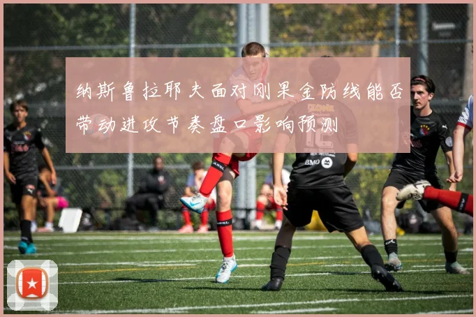 纳斯鲁拉耶夫面对刚果金防线能否带动进攻节奏盘口影响预测