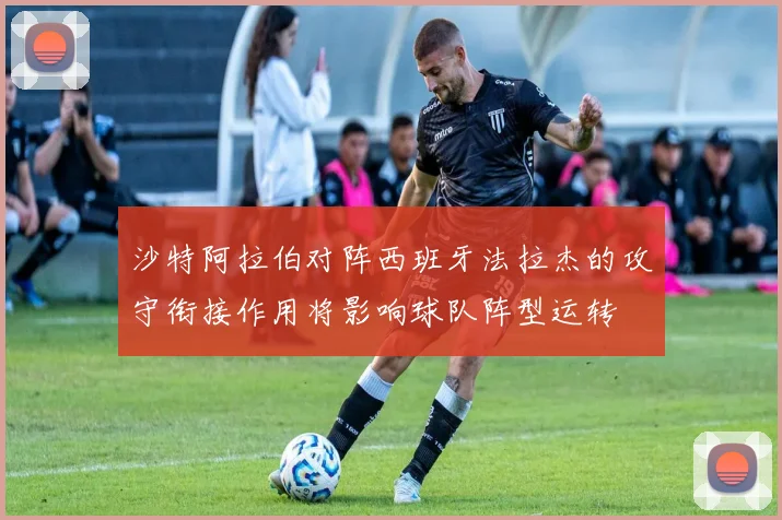 沙特阿拉伯对阵西班牙法拉杰的攻守衔接作用将影响球队阵型运转