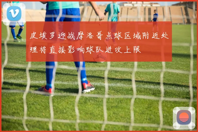 皮埃罗迎战摩洛哥点球区域附近处理将直接影响球队进攻上限