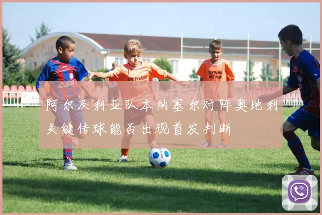 阿尔及利亚队本纳塞尔对阵奥地利关键传球能否出现首发判断