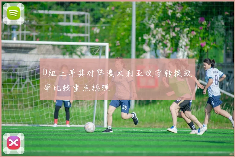 D组土耳其对阵澳大利亚攻守转换效率比较重点梳理