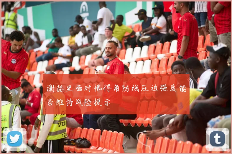 谢赫里面对佛得角防线压迫强度能否维持风险提示