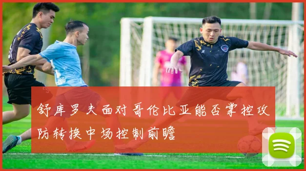 舒库罗夫面对哥伦比亚能否掌控攻防转换中场控制前瞻